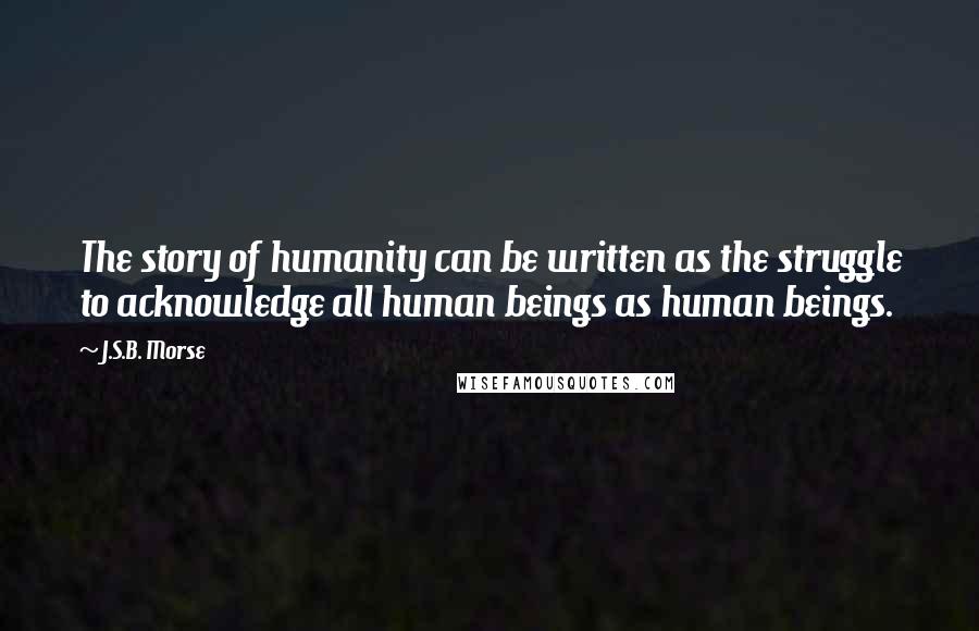 J.S.B. Morse Quotes: The story of humanity can be written as the struggle to acknowledge all human beings as human beings.