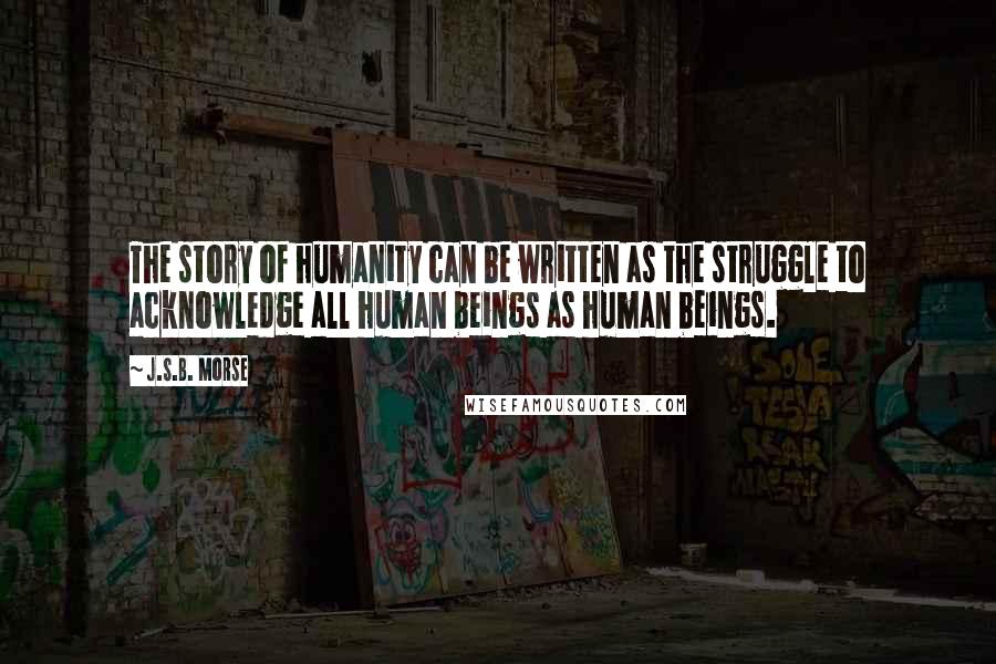 J.S.B. Morse Quotes: The story of humanity can be written as the struggle to acknowledge all human beings as human beings.