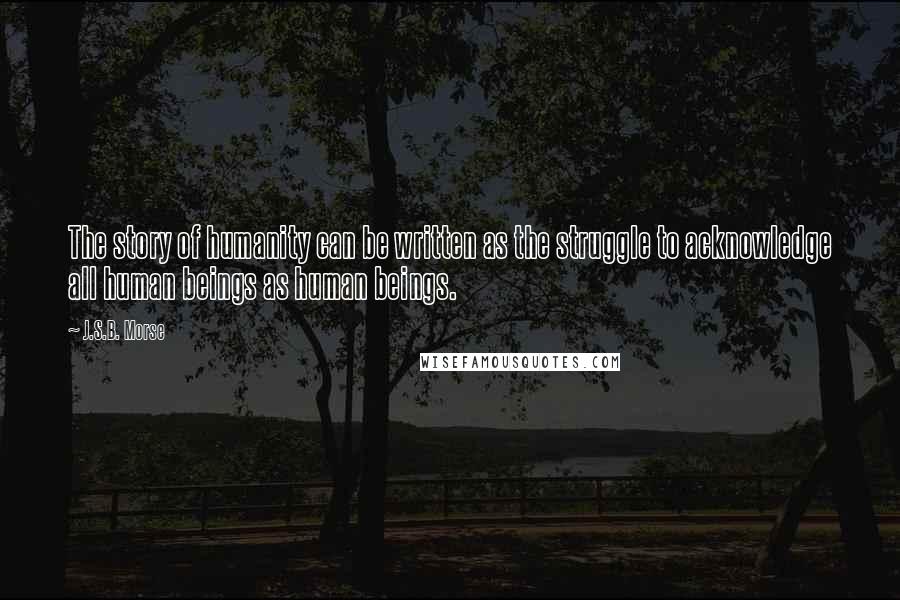 J.S.B. Morse Quotes: The story of humanity can be written as the struggle to acknowledge all human beings as human beings.