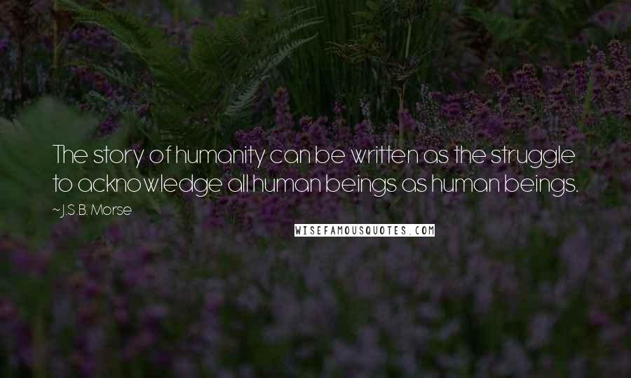 J.S.B. Morse Quotes: The story of humanity can be written as the struggle to acknowledge all human beings as human beings.
