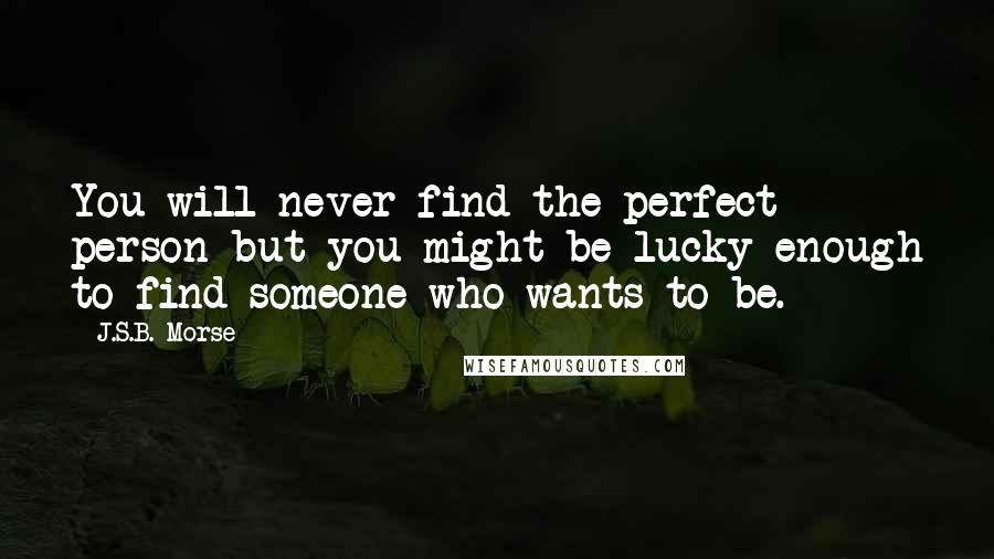 J.S.B. Morse Quotes: You will never find the perfect person but you might be lucky enough to find someone who wants to be.