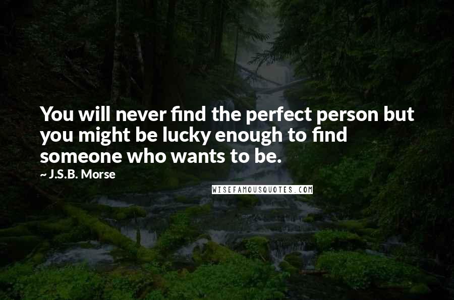 J.S.B. Morse Quotes: You will never find the perfect person but you might be lucky enough to find someone who wants to be.