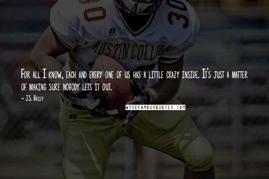 J.S. Bailey Quotes: For all I know, each and every one of us has a little crazy inside. It's just a matter of making sure nobody lets it out.