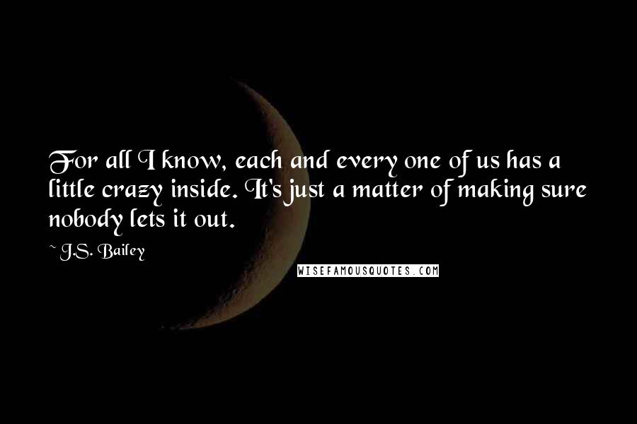 J.S. Bailey Quotes: For all I know, each and every one of us has a little crazy inside. It's just a matter of making sure nobody lets it out.