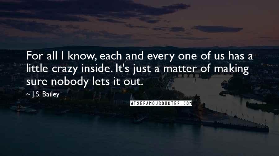 J.S. Bailey Quotes: For all I know, each and every one of us has a little crazy inside. It's just a matter of making sure nobody lets it out.