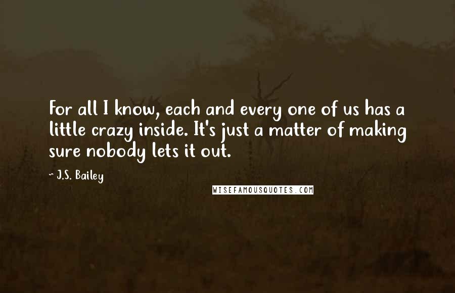 J.S. Bailey Quotes: For all I know, each and every one of us has a little crazy inside. It's just a matter of making sure nobody lets it out.