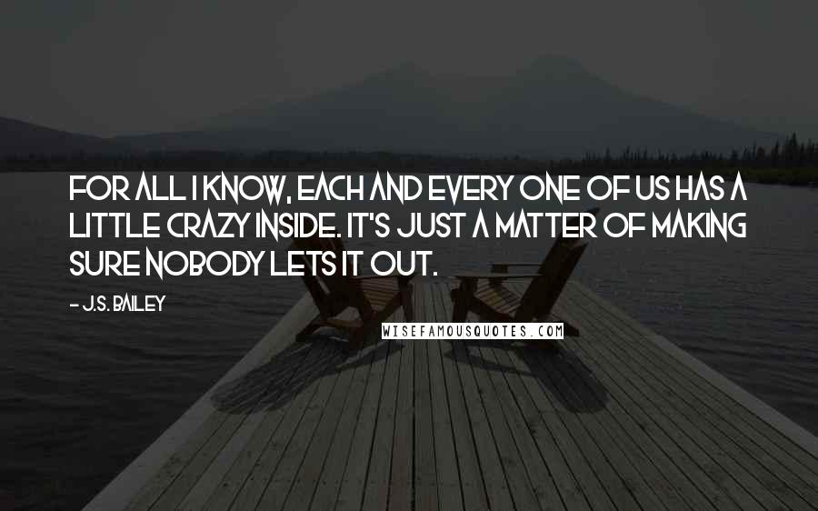 J.S. Bailey Quotes: For all I know, each and every one of us has a little crazy inside. It's just a matter of making sure nobody lets it out.