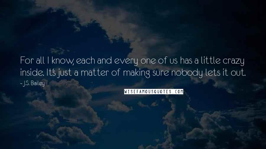 J.S. Bailey Quotes: For all I know, each and every one of us has a little crazy inside. It's just a matter of making sure nobody lets it out.