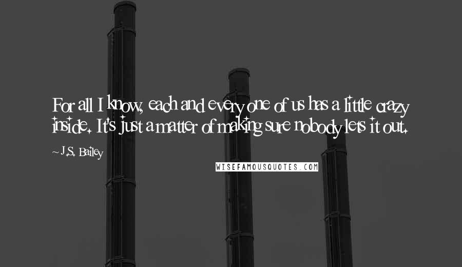 J.S. Bailey Quotes: For all I know, each and every one of us has a little crazy inside. It's just a matter of making sure nobody lets it out.