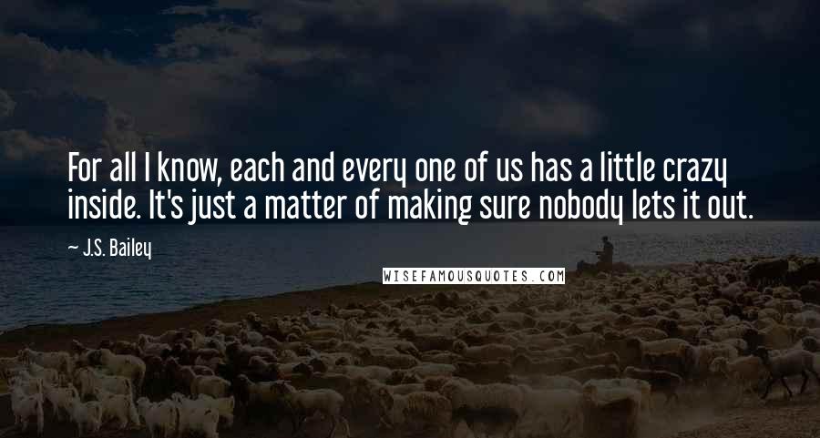 J.S. Bailey Quotes: For all I know, each and every one of us has a little crazy inside. It's just a matter of making sure nobody lets it out.