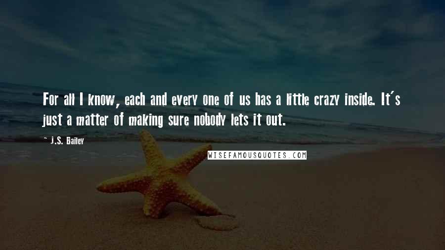 J.S. Bailey Quotes: For all I know, each and every one of us has a little crazy inside. It's just a matter of making sure nobody lets it out.