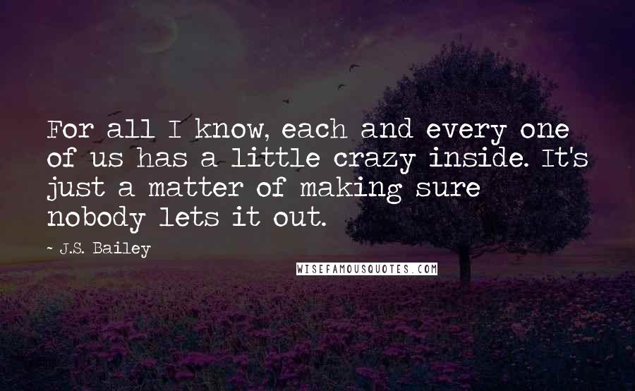 J.S. Bailey Quotes: For all I know, each and every one of us has a little crazy inside. It's just a matter of making sure nobody lets it out.