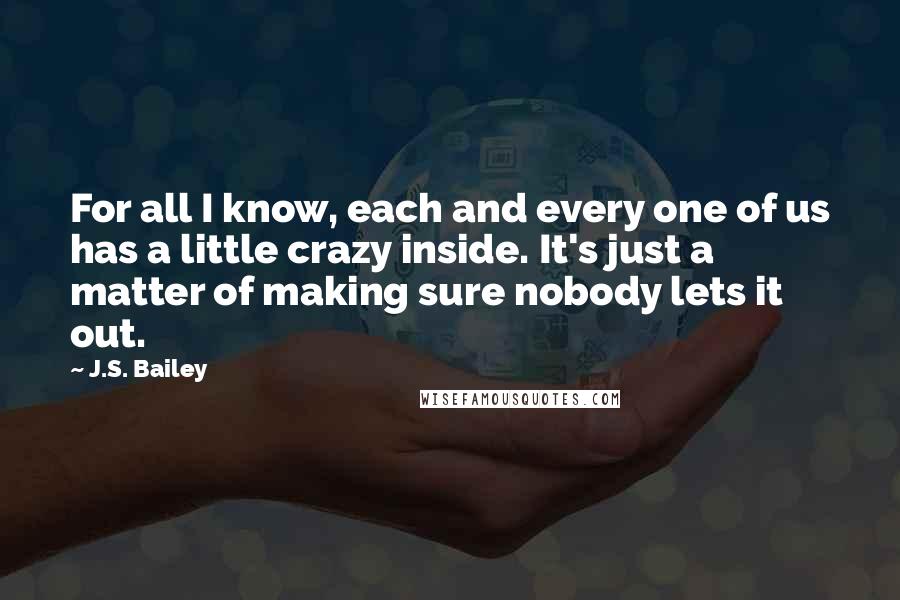 J.S. Bailey Quotes: For all I know, each and every one of us has a little crazy inside. It's just a matter of making sure nobody lets it out.