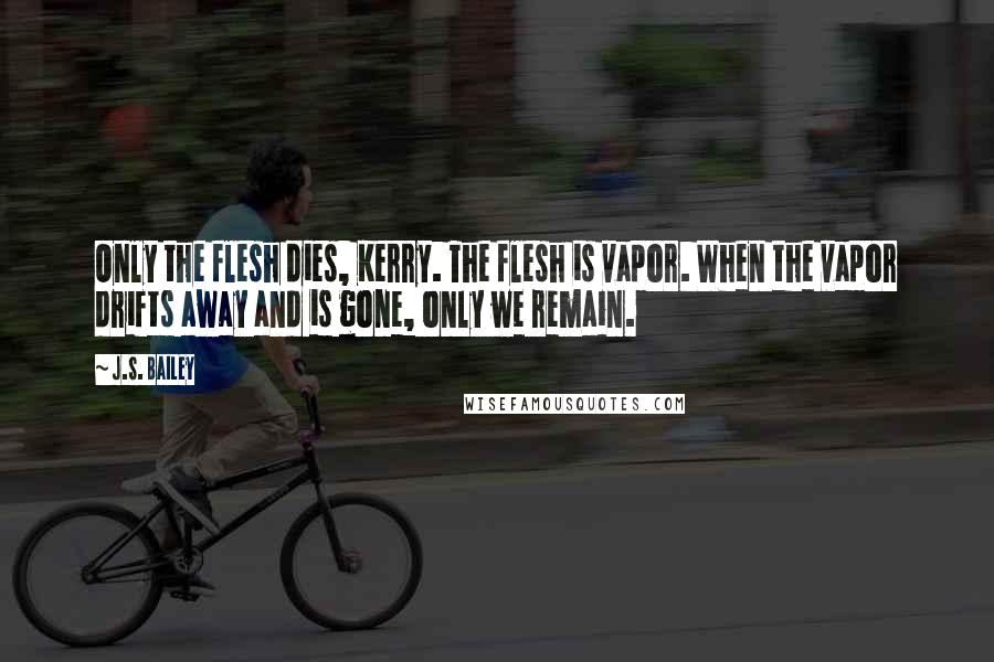 J.S. Bailey Quotes: Only the flesh dies, Kerry. The flesh is vapor. When the vapor drifts away and is gone, only we remain.