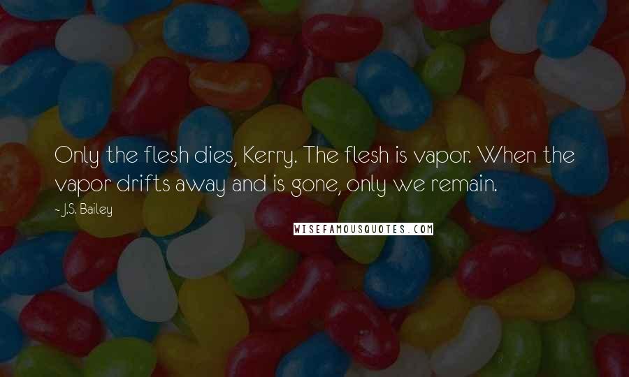 J.S. Bailey Quotes: Only the flesh dies, Kerry. The flesh is vapor. When the vapor drifts away and is gone, only we remain.