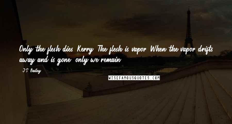 J.S. Bailey Quotes: Only the flesh dies, Kerry. The flesh is vapor. When the vapor drifts away and is gone, only we remain.