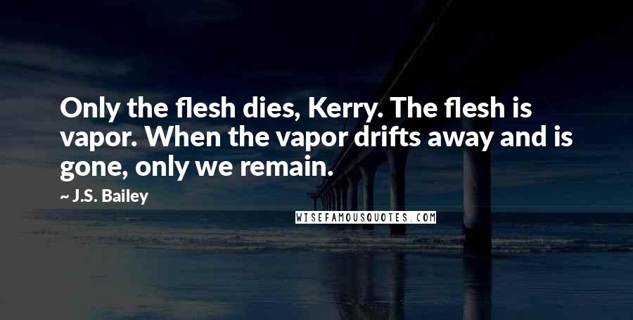 J.S. Bailey Quotes: Only the flesh dies, Kerry. The flesh is vapor. When the vapor drifts away and is gone, only we remain.