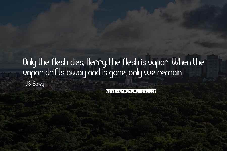 J.S. Bailey Quotes: Only the flesh dies, Kerry. The flesh is vapor. When the vapor drifts away and is gone, only we remain.