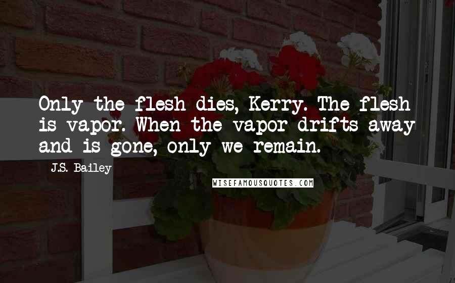 J.S. Bailey Quotes: Only the flesh dies, Kerry. The flesh is vapor. When the vapor drifts away and is gone, only we remain.