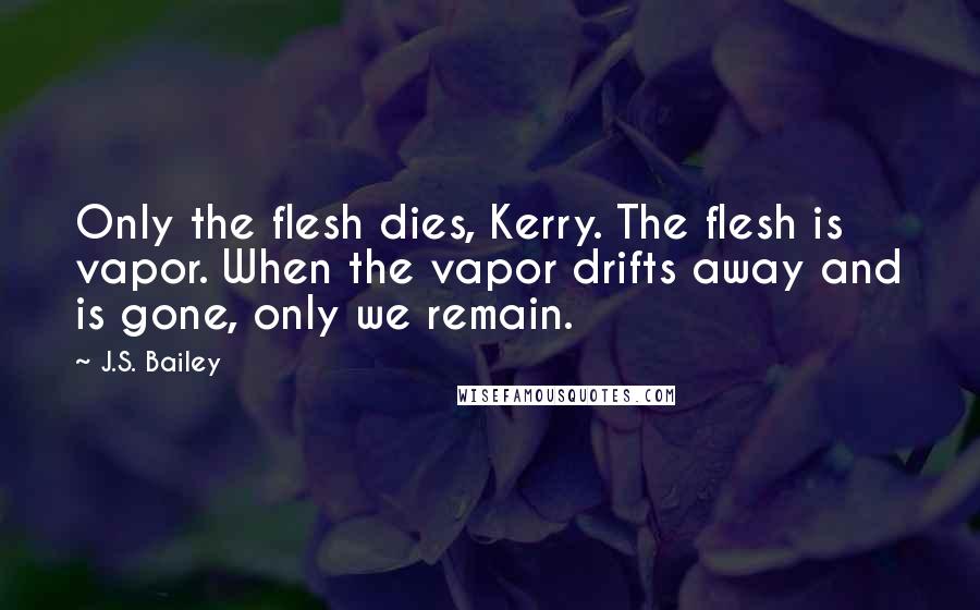 J.S. Bailey Quotes: Only the flesh dies, Kerry. The flesh is vapor. When the vapor drifts away and is gone, only we remain.