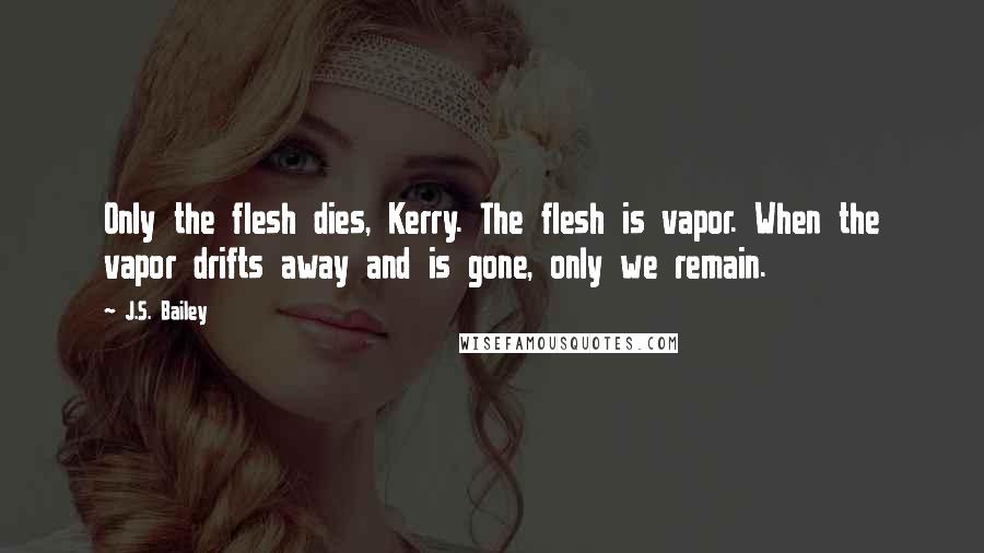 J.S. Bailey Quotes: Only the flesh dies, Kerry. The flesh is vapor. When the vapor drifts away and is gone, only we remain.