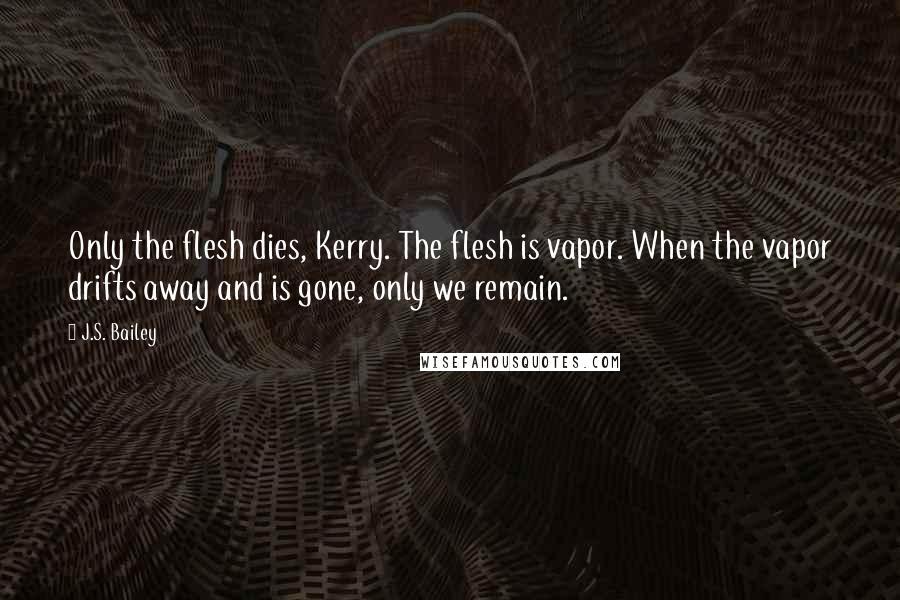 J.S. Bailey Quotes: Only the flesh dies, Kerry. The flesh is vapor. When the vapor drifts away and is gone, only we remain.