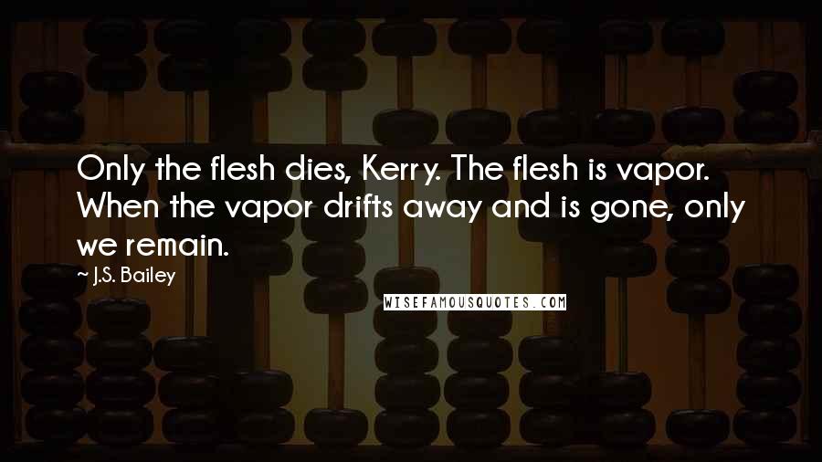 J.S. Bailey Quotes: Only the flesh dies, Kerry. The flesh is vapor. When the vapor drifts away and is gone, only we remain.