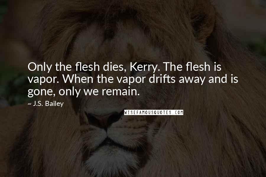 J.S. Bailey Quotes: Only the flesh dies, Kerry. The flesh is vapor. When the vapor drifts away and is gone, only we remain.