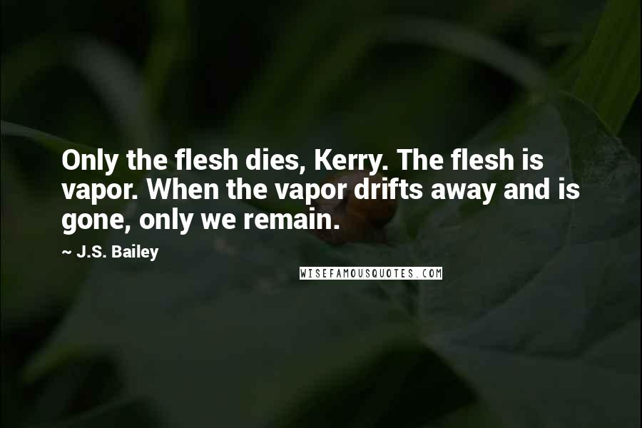 J.S. Bailey Quotes: Only the flesh dies, Kerry. The flesh is vapor. When the vapor drifts away and is gone, only we remain.