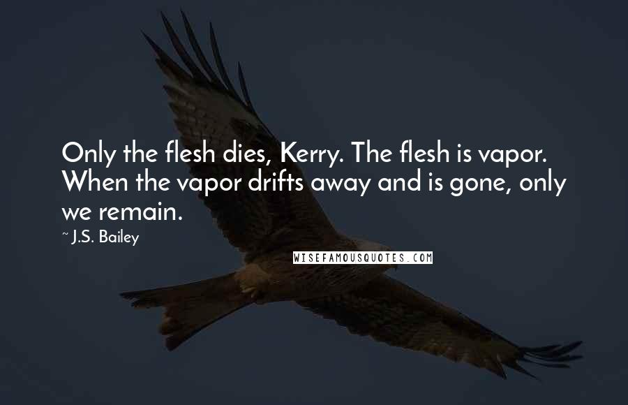 J.S. Bailey Quotes: Only the flesh dies, Kerry. The flesh is vapor. When the vapor drifts away and is gone, only we remain.