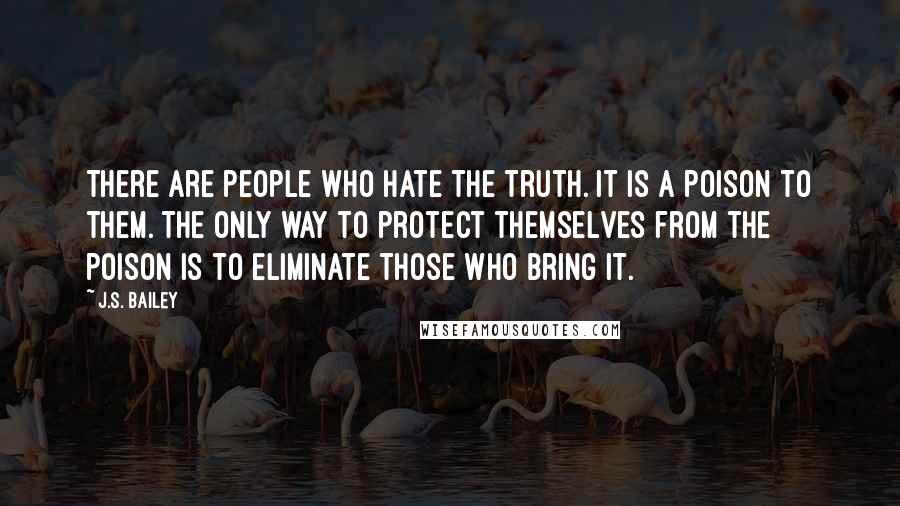 J.S. Bailey Quotes: There are people who hate the truth. It is a poison to them. The only way to protect themselves from the poison is to eliminate those who bring it.