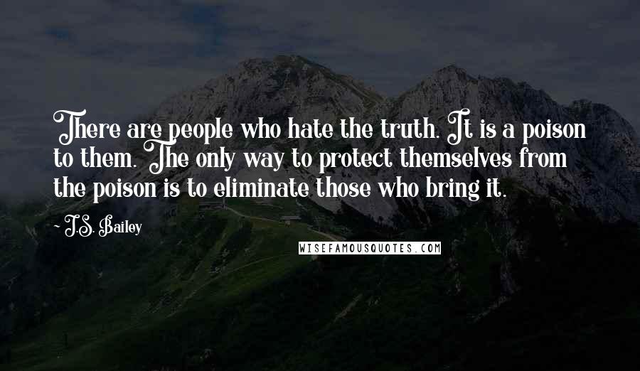 J.S. Bailey Quotes: There are people who hate the truth. It is a poison to them. The only way to protect themselves from the poison is to eliminate those who bring it.