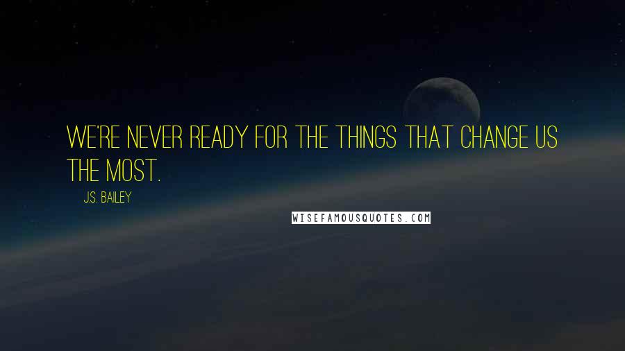 J.S. Bailey Quotes: We're never ready for the things that change us the most.