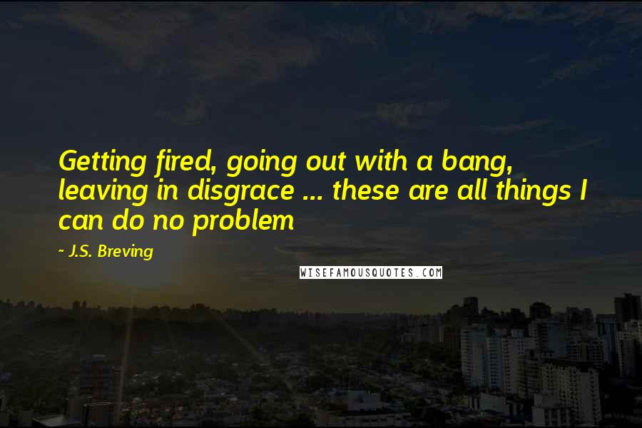 J.S. Breving Quotes: Getting fired, going out with a bang, leaving in disgrace ... these are all things I can do no problem
