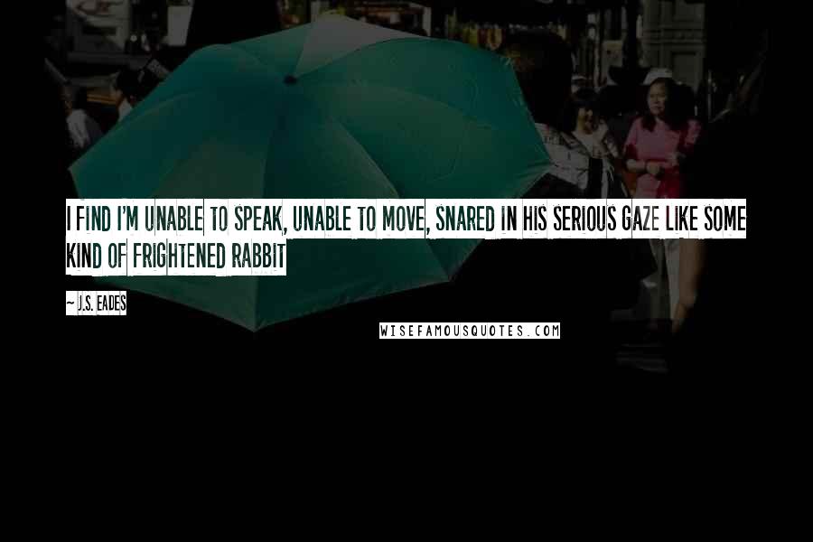 J.S. Eades Quotes: I find I'm unable to speak, unable to move, snared in his serious gaze like some kind of frightened rabbit