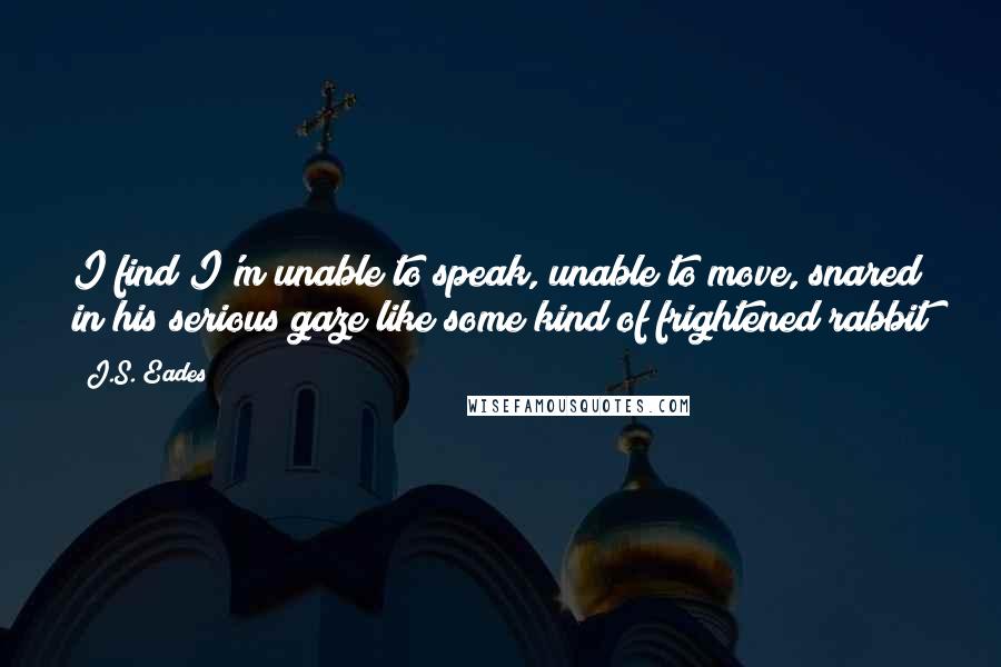 J.S. Eades Quotes: I find I'm unable to speak, unable to move, snared in his serious gaze like some kind of frightened rabbit