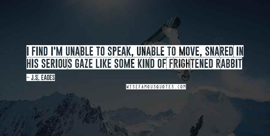 J.S. Eades Quotes: I find I'm unable to speak, unable to move, snared in his serious gaze like some kind of frightened rabbit