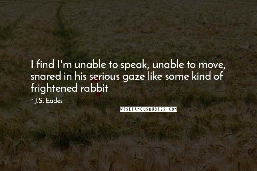 J.S. Eades Quotes: I find I'm unable to speak, unable to move, snared in his serious gaze like some kind of frightened rabbit