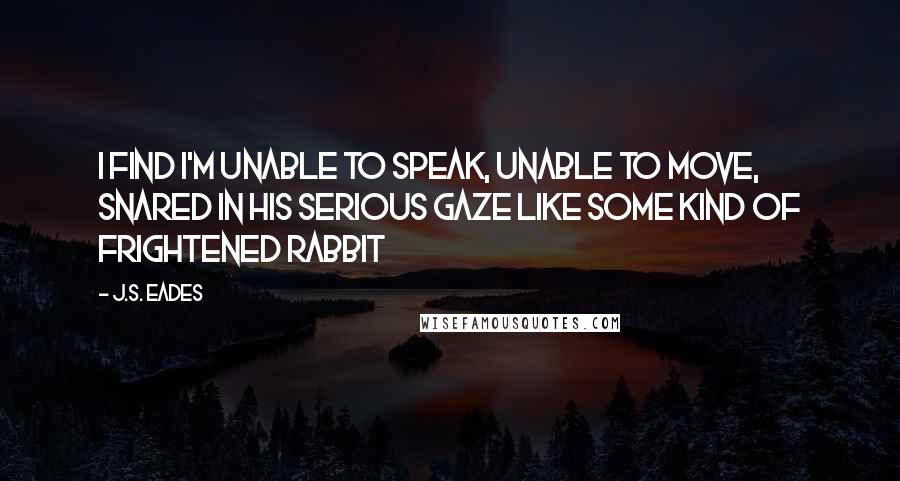 J.S. Eades Quotes: I find I'm unable to speak, unable to move, snared in his serious gaze like some kind of frightened rabbit