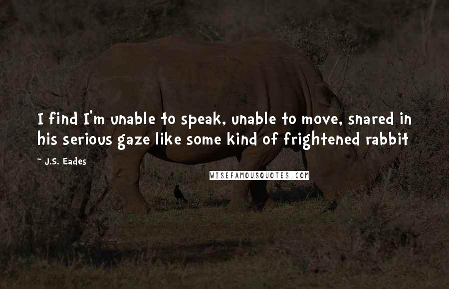 J.S. Eades Quotes: I find I'm unable to speak, unable to move, snared in his serious gaze like some kind of frightened rabbit