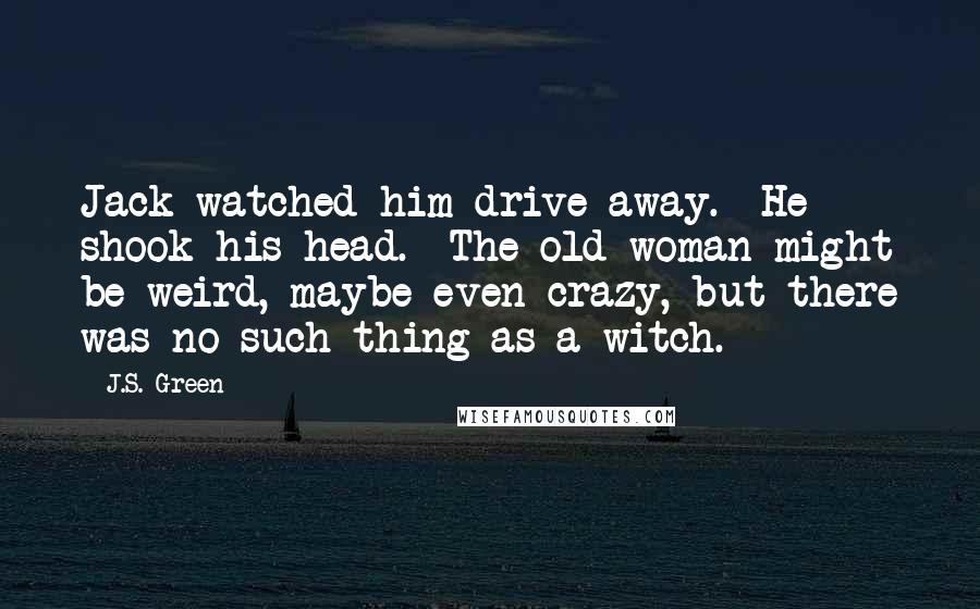 J.S. Green Quotes: Jack watched him drive away.  He shook his head.  The old woman might be weird, maybe even crazy, but there was no such thing as a witch. *