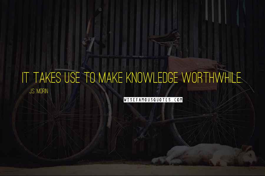 J.S. Morin Quotes: It takes use to make knowledge worthwhile.