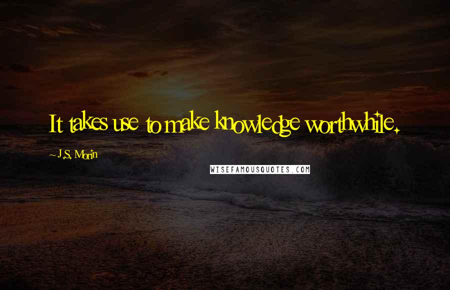 J.S. Morin Quotes: It takes use to make knowledge worthwhile.