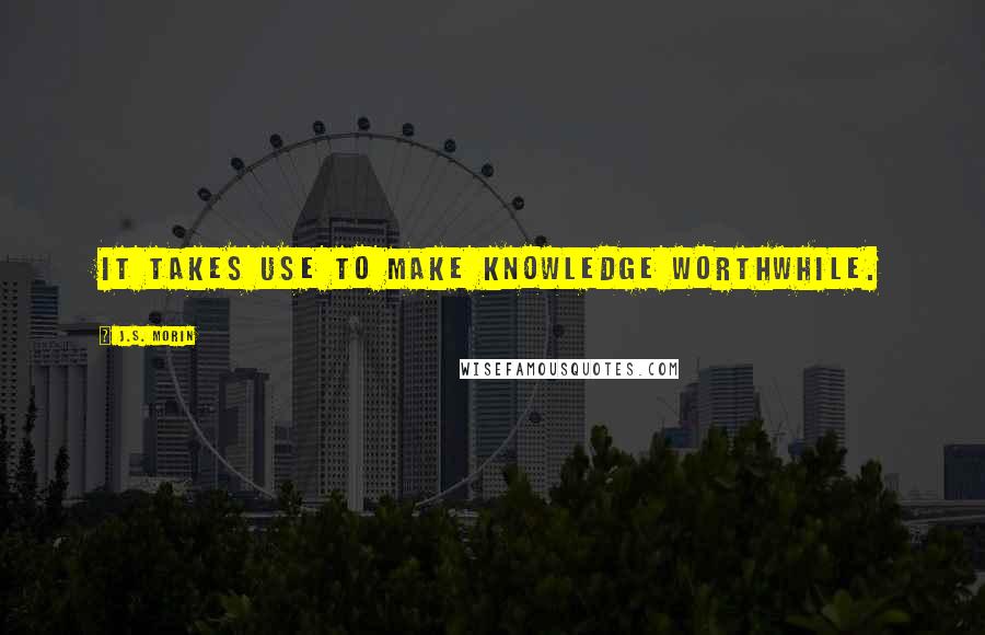 J.S. Morin Quotes: It takes use to make knowledge worthwhile.