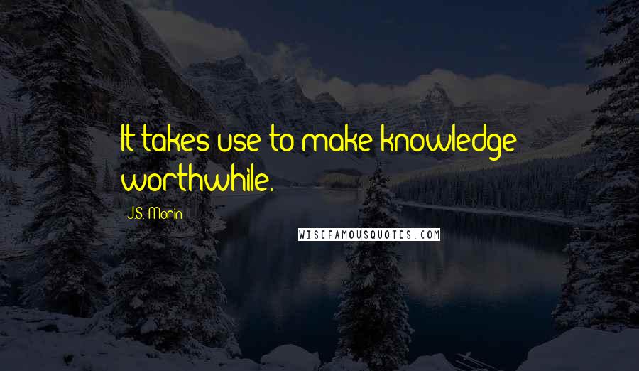 J.S. Morin Quotes: It takes use to make knowledge worthwhile.