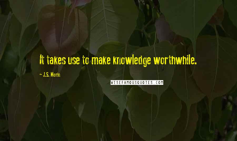 J.S. Morin Quotes: It takes use to make knowledge worthwhile.