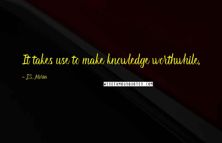 J.S. Morin Quotes: It takes use to make knowledge worthwhile.