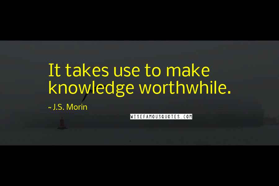 J.S. Morin Quotes: It takes use to make knowledge worthwhile.