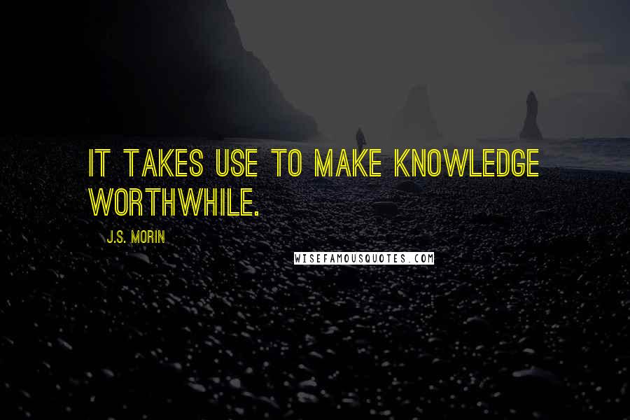 J.S. Morin Quotes: It takes use to make knowledge worthwhile.