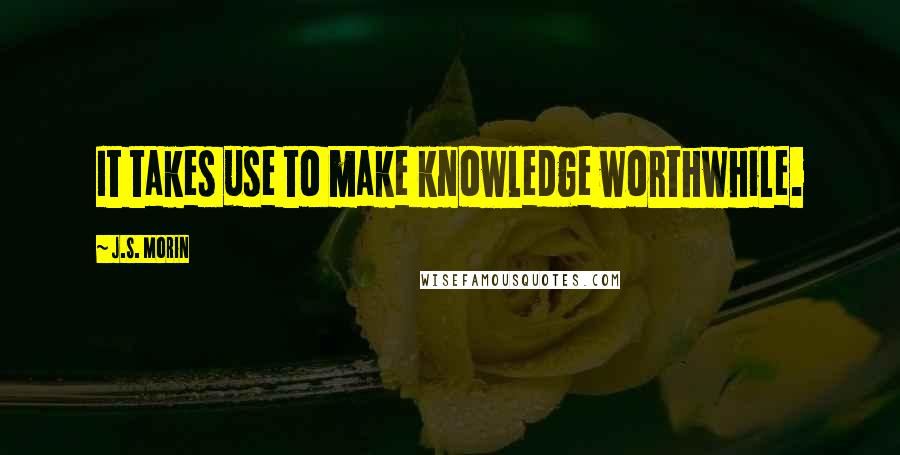 J.S. Morin Quotes: It takes use to make knowledge worthwhile.